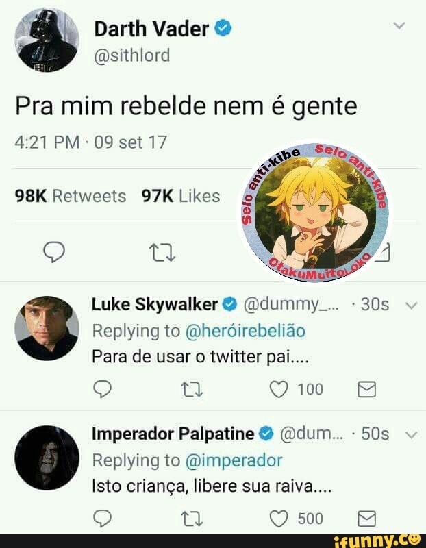 Pra mim rebelde nem é gente
Wt
98K Retweets 97K Likes Selo
EN
Luke Skywalker 2 (Ddummy.... 30s
Para de usar o twitter pai...
Q
Imperador Palpatine (Odum... Isto crianga, libere sua raiva....