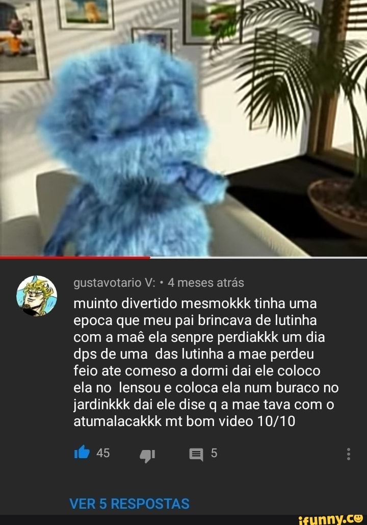 gustavotario V: 4 meses atrás
muinto divertido mesmokkk tinha uma
epoca que meu pai brincava de lutinha
com a maê ela senpre perdiakkk um dia
dps de uma das lutinha a mae perdeu
feio ate comeso a dormi dai ele coloco
ela no lensou e coloca ela num buraco no
jardinkkk dai ele dise q a mae tava com o
atumalacakkk mt bom video 10/10