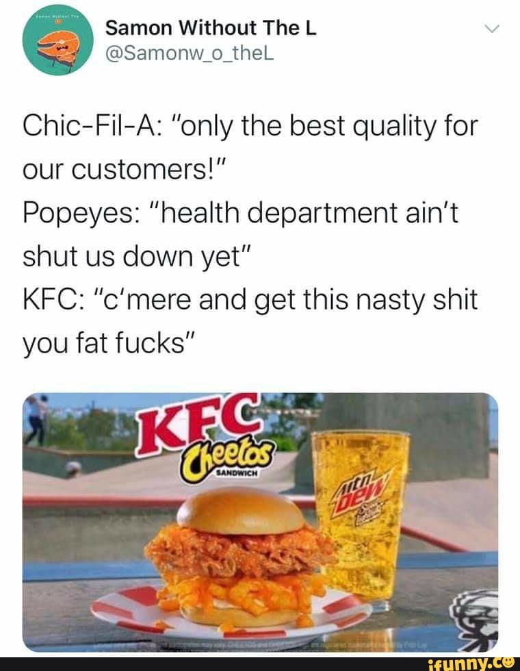 Without The
Chic-Fil-A: "only the best quality for our customers!"
Popeyes: "health department ain't shut us down yet"
KFC: "c'mere and get this nasty shit you fat fucks"