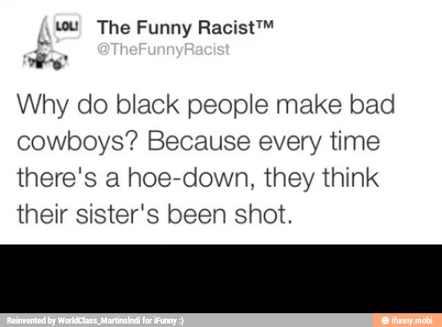 dee
Why do black people make bad
cowboys? Because every time
there's a hoe-down, they think
their sister's been shot.
