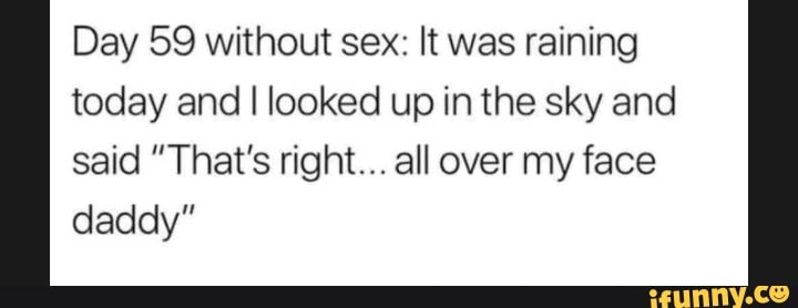 Day 59 without sex: It was raining today and I looked up in the sky and said "That's right... all over my face daddy"