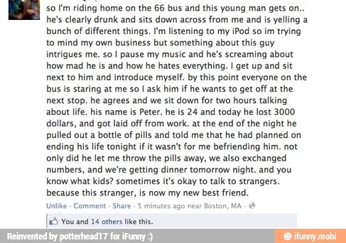 so I'm riding home on the 66 bus and this young man gets on.
he's clearly drunk and sits down across from me and is yelling a
bunch of different things. I'm listening to my iPod so
im trying
to mind my own business but something about this guy
intrigues me. so I pause my music and he's screaming about
how mad he is and how he hates everything. I get up and sit
next to him and introduce myself. by this point everyone on the
bus is staring at me so I ask him if he wants to get off at the
next stop. he agrees and we sit down for two hours talking
about life, his name is Peter. he is 24 and today he lost 3000
dollars, and got laid off from work. at the end of the night he
pulled out a bottle of pills and told me that he had planned on
ending his life tonight if it wasn't for me befriending him. not
only did he let me throw the pills away, we also exchanged
numbers, and we're getting dinner tomorrow night. and you
know what kids? sometimes it's okay to talk to strangers.
because this stranger, is now my new best friend.
Unlike Comment
Share
5 minutes ago near Boston, MA &
5 You and 14 others
like
this.