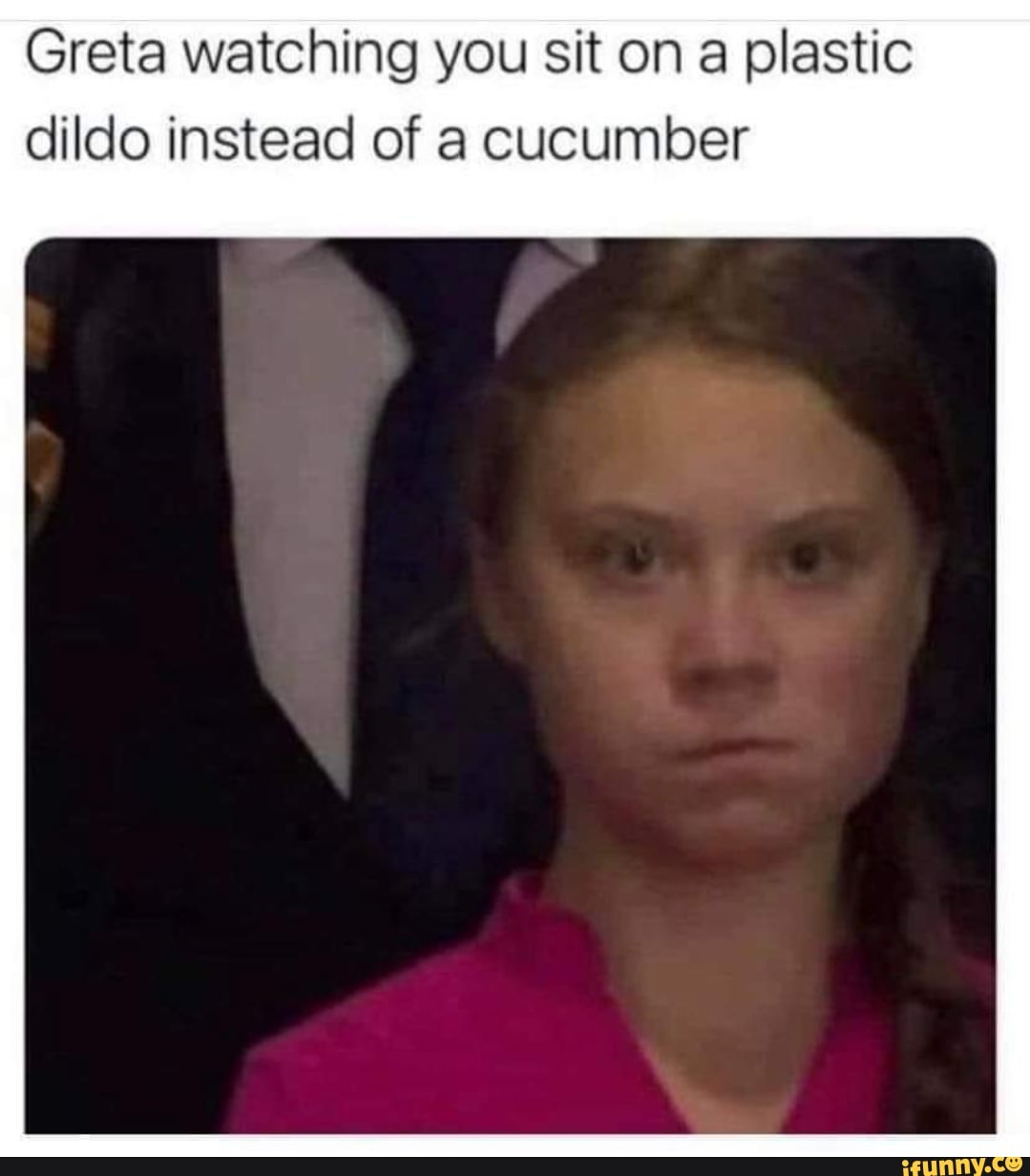 Greta watching you sit on a plastic dildo instead of a cucumber - iFunny