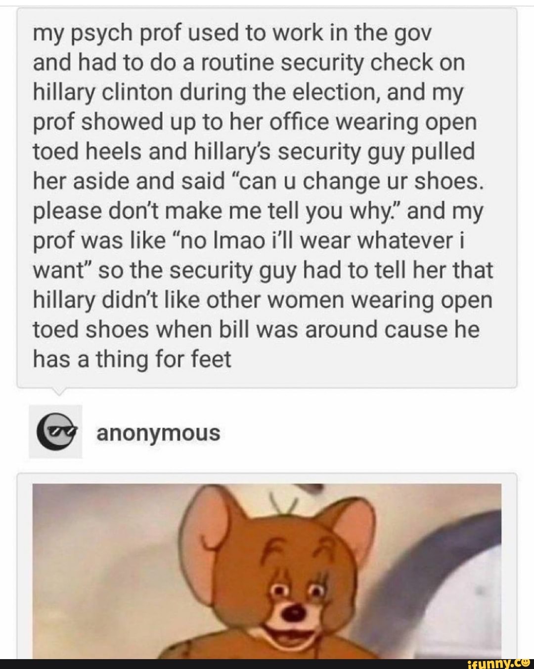 my psych prof used to work in the gov
and had to do a routine security check on
hillary clinton during the election, and my
prof showed up to her office wearing open
toed heels and hillary's security guy pulled
her aside and said "can u change ur shoes.
please don't make me tell you why" and my
prof was like "no Imao i'll wear whatever i
want" so the security guy had to tell her that
hillary didn't like other women wearing open
toed shoes when bill was around cause he
has a thing for feet
E anonymous