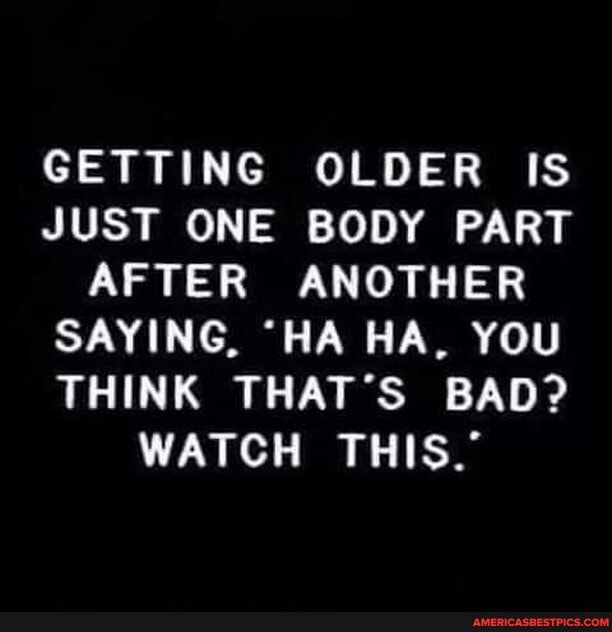 GETTING OLDER IS JUST ONE BODY PART AFTER ANOTHER SAYING, "HA HA, YOU THINK THAT'S BAD?
WATCH THIS.