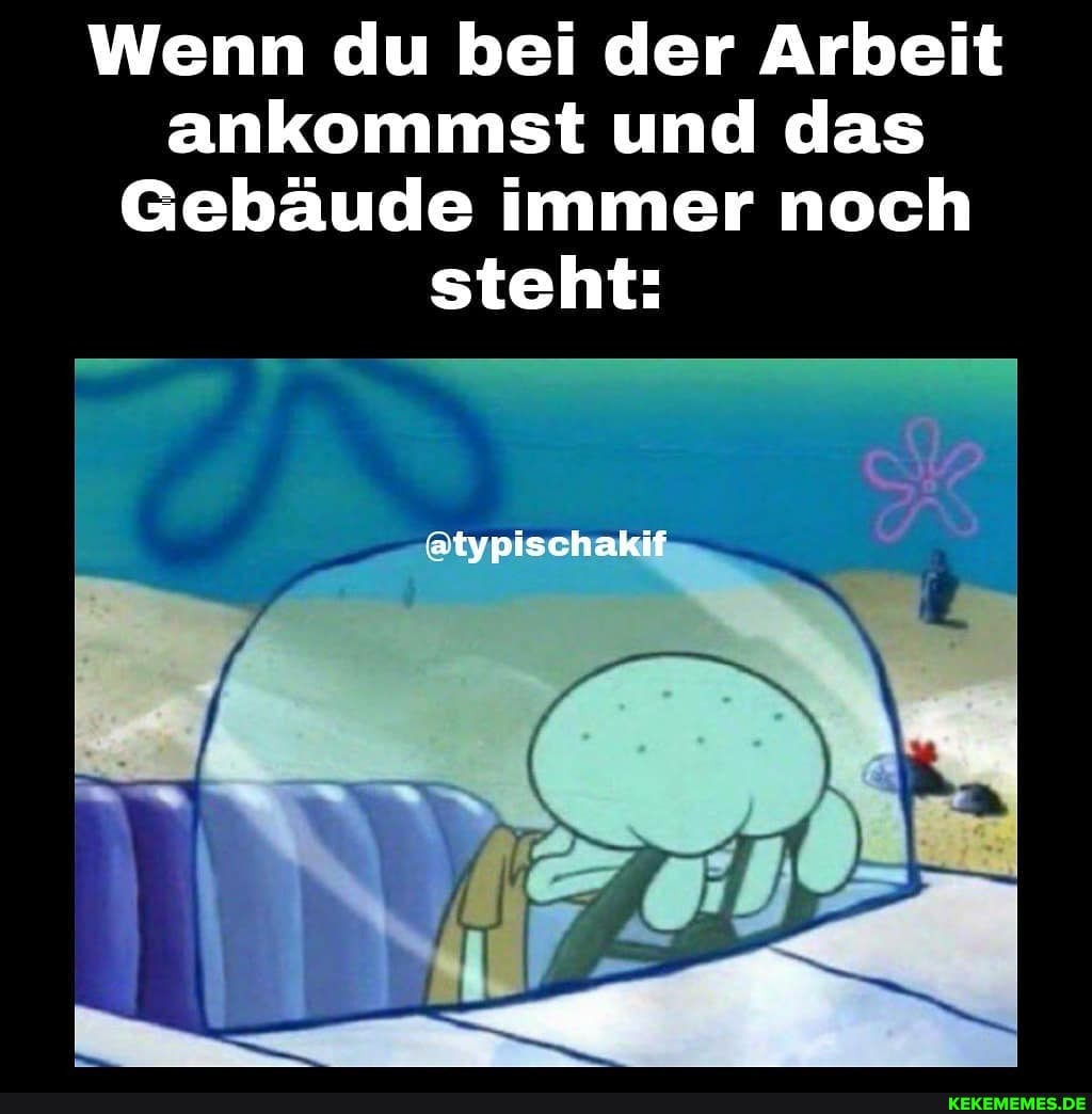 Wenn du bei der Arbeit ankommst und das
Gebäude immer noch steht:
atypischakif