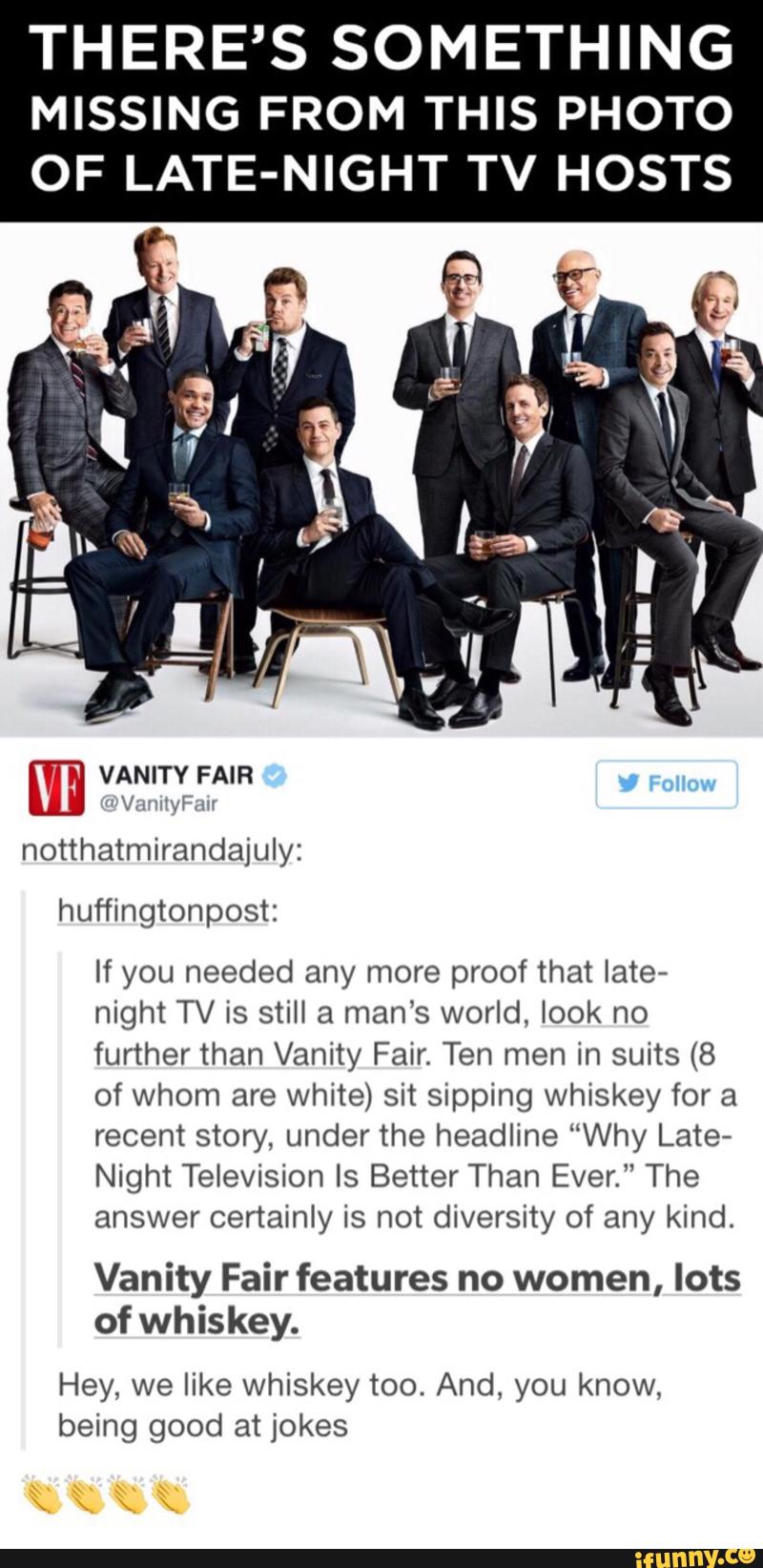 THERE’S SOMETHING
MISSING FROM THIS PHOTO
OF LATE-NIGHT TV HOSTS
notthatmirandajuly:
huffingtonpost:
If you needed any more proof that late-
night TV is still a man’s world, look no
further than Vanity Fair. Ten men in suits (8
of whom are white) sit sipping whiskey for a
recent story, under the headline “Why Late-
Night Television Is Better Than Ever.” The
answer certainly is not diversity of any kind,
Vanity Fair features no women, lots
of whiskey.
Hey, we like whiskey too. And, you know,
being good at jokes