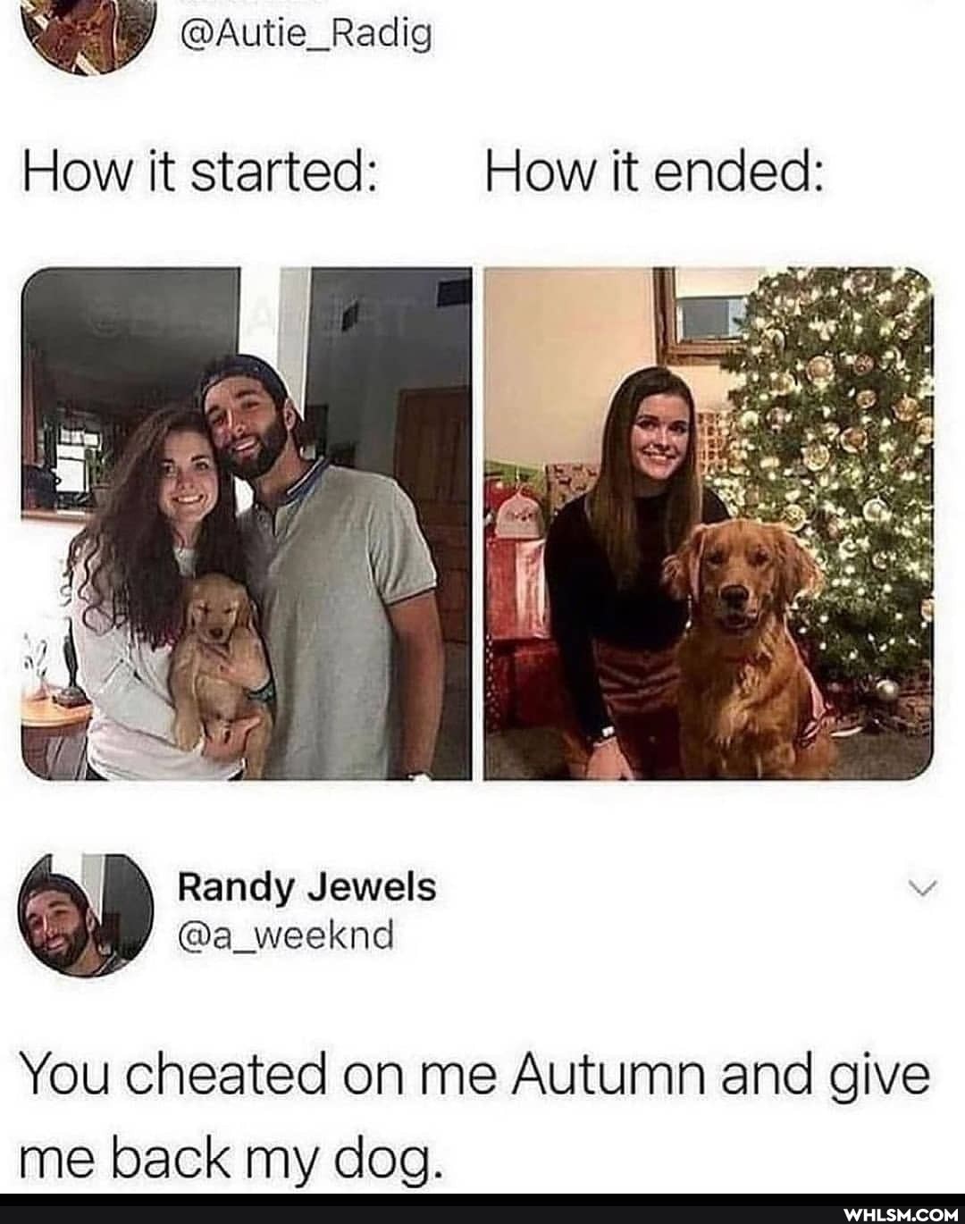 @Autie_Radig
How it started: How it ended:
Randy Jewels
@a_weeknd
You cheated on me Autumn and give me back my dog.
