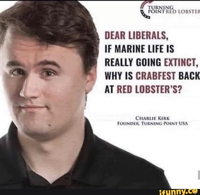 TURNING LOIN TRED LORST
DEAR LIBERALS,
IF MARINE LIFE IS REALLY GOING EXTINCT,
WHY IS CRABFEST BACK AT RED LOBSTER'S?
CHARUIE KIRK FOUNDER TURNING POINT USA