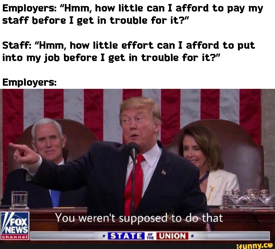 Employers: "Hmm, how little can I afford to pay my
staff before I get in trouble for it?"
Staff: "Hmm, how little effort can I afford to put
into my job before I get in trouble for it?"
Employers: