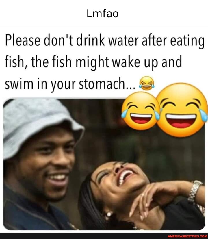 Lmfao Please don't drink water after eating fish, the fish might wake