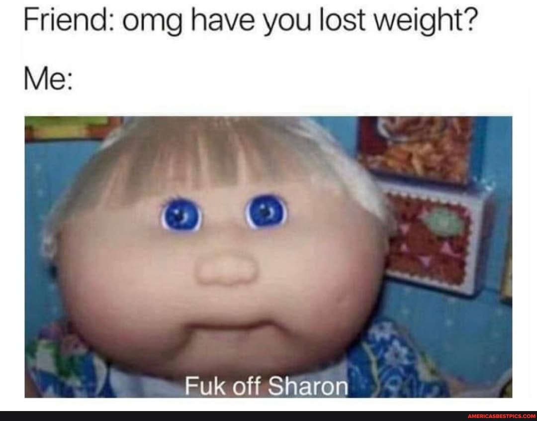 Friend: omg have you lost weight?
Me:
Fuk off Sharon