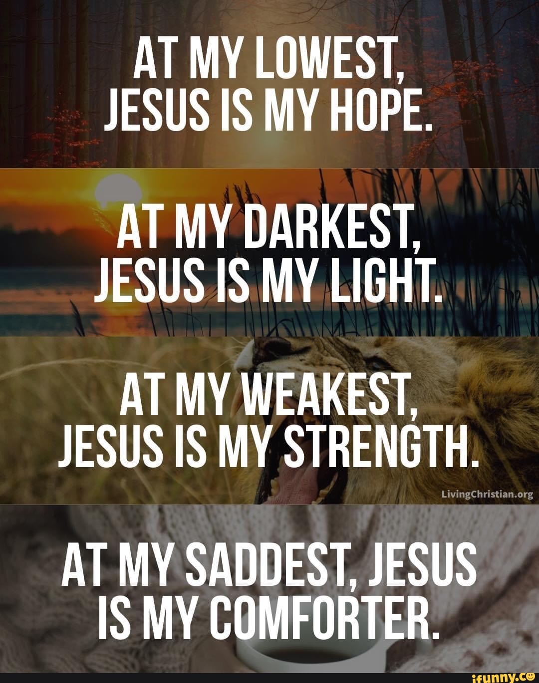 AT MY LOWEST,
JESUS IS MY HOPE.
AT MY DARKEST,
JESUS IS MY LIGHT.
AT MY WEAKEST,
JESUS IS MY STRENGTH.
org
AT MY SADDEST, JESUS IS MY COMFORTER.
