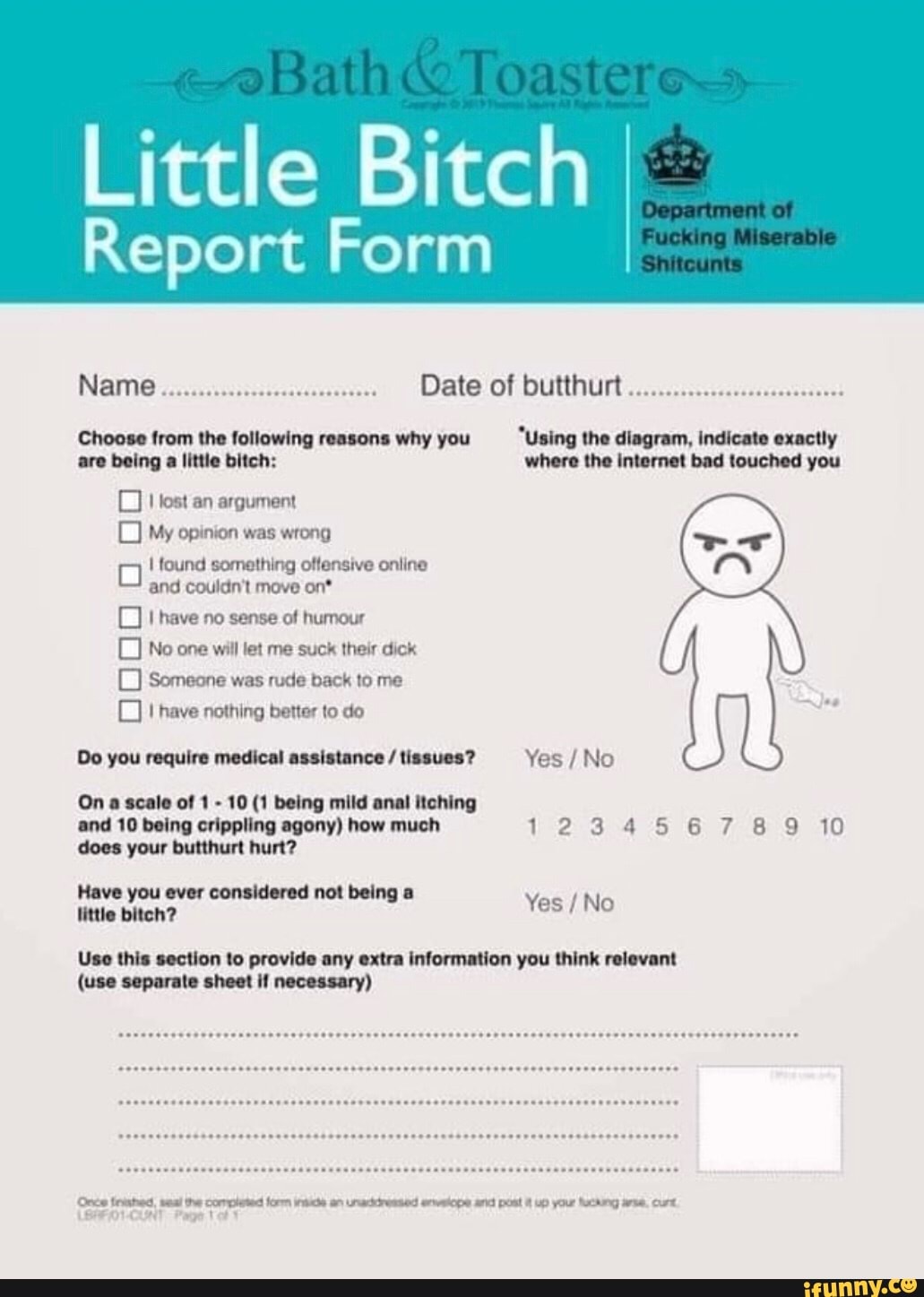 Little Bitch
Report Form
Name Date of butthurt
Choose from the following reasons why you "Using the diagram, indicate exactly are being a little bitch: where the internet bad touched you
lost an argument
My opinion was wrong
oo found and something couldn't move offensive on* online and couldn't move on*
thave no sense of humour
No one will let me suck their dick
Someone was rude back to me have nothing better to do
Do you require medical assistance / tissues? Yes /No
On a scale of 1 - 10 (1 being mild anal itching
and 10 being crippling agony) how much 1234567 889 10 does your butthurt hurt? you ever
Yes / No
Use this section to provide any extra information you think relevant
(use separate sheet if necessary)
fnhed, the completed form inti an unacdremied and post up your Nacking Curt