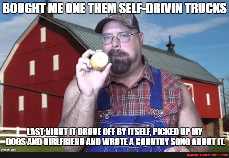 BOUGHT ME ONE THEM SELF-DRIVIN TRUCKS
LAST NIGHT IT DROVE OFF BY ITSELF, PICKED UP MY DOGS AND GIRLFRIEND AND WROTE A COUNTRY SONG ABOUT IT.