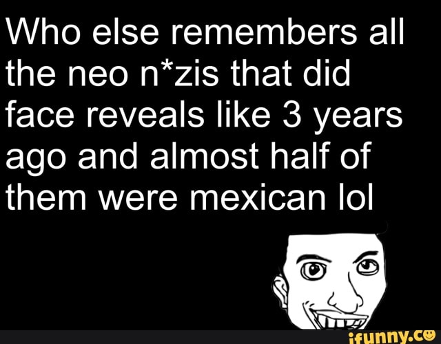 Who else remembers all
the neo n*zis that did
face reveals like 3 years
ago and almost half of
them were mexican lol