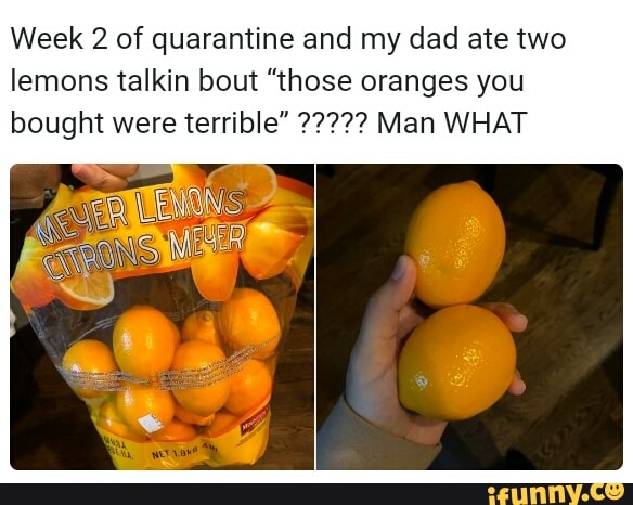 Week 2 of quarantine and my dad ate two
lemons talkin bout "those oranges you