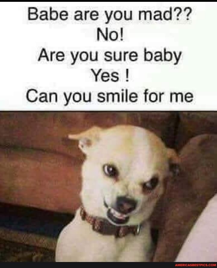 Babe are you mad??
No!
Are you sure baby
Yes !
Can you smile for me