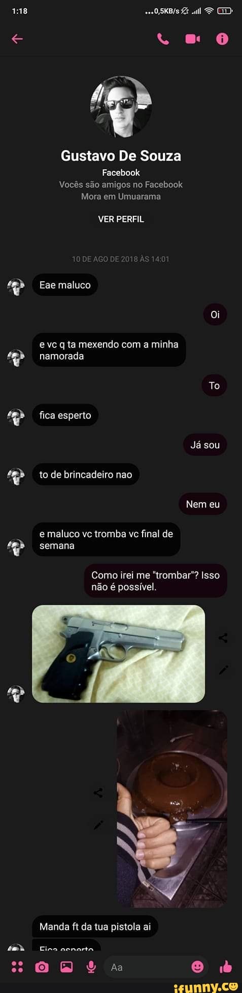 ZE "ul ED:
Gustavo De Souza
Facebook
Vocês são amigos no Facebook
Mora em Umuarama
VER PERFIL
das as
Ese maluco
Oi e vc q ta mexendo com a minha namorada
To fica esperto
Já sou to de brincadeiro nao
Nem eu
e maluco vc tromba vc final de semana
Como irei me "trombar"? Isso não é possível.
Manda ft da tua pistola ai
Mah Fina ncnorta
a O id