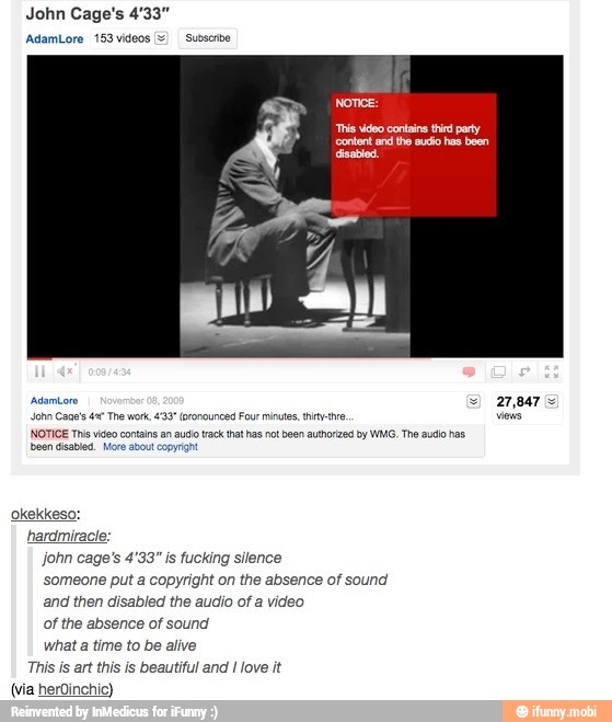 hardmiracie:
john cage's 4'33" is fucking silence
someone put a copyright on the absence of sound
and then disabled the audio of a video
of the absence of sound
What a time to be alive
This is art this is beautiful and I love it
(via herOinchic)