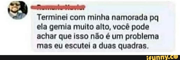 Terminei com minha namorada pq
ela gemia muito alto, você pode achar que isso não é um problema mas eu escutei a duas quadras.