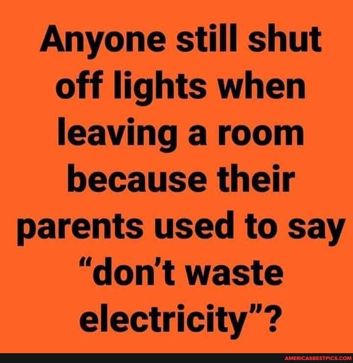 Anyone still shut off lights when leaving a room
because their parents used to say
"don't waste electricity'?