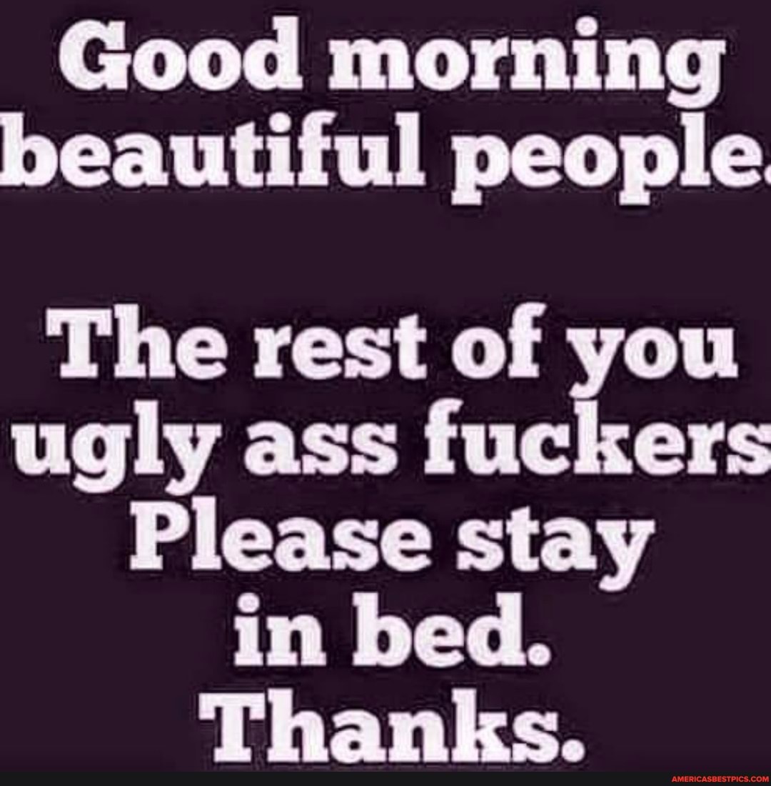 Good Morning Beautiful People The Rest Of You Ugly Ass Fuckers Please Stay In Bed Thanks America S Best Pics And Videos