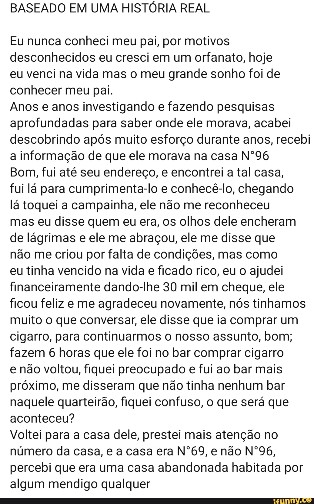 BASEADO EM UMA HISTÓRIA REAL
Eu nunca conheci meu pai, por motivos
desconhecidos eu cresci em um orfanato, hoje
eu venci na vida mas o meu grande sonho foi de
conhecer meu pai.
Anos e anos investigando e fazendo pesquisas
aprofundadas para saber onde ele morava, acabei
descobrindo após muito esforço durante anos, recebi
a informação de que ele morava na casa Nº96
Bom, fui até seu endereço, e encontrei a tal casa,
fui lá para cumprimenta-lo e conhecê-lo, chegando
lá toquei a campainha, ele não me reconheceu
mas eu disse quem eu era, os olhos dele encheram
de lágrimas e ele me abraçou, ele me disse que
não me criou por falta de condições, mas como
eu tinha vencido na vida e ficado rico, eu o ajudei
financeiramente dando-lhe 30 mil em cheque, ele
ficou feliz e me agradeceu novamente, nós tinhamos
muito o que conversar, ele disse que ia comprar um
cigarro, para continuarmos o nosso assunto, bom;
fazem 6 horas que ele foi no bar comprar cigarro
e não voltou, fiquei preocupado e fui ao bar mais
próximo, me disseram que não tinha nenhum bar
naquele quarteirão, fiquei confuso, o que será que
aconteceu?
Voltei para a casa dele, prestei mais atenção no
número da casa, e a casa era Nº69, e não Nº96,
percebi que era uma casa abandonada habitada por
algum mendigo qualquer