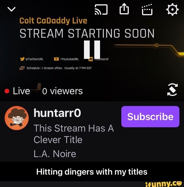 vv SJ Colt CaDaddy Live
STREAM STARTING SOON
Werwitteru, /Youtubeurt ll
HF Schedule :I stream often. Usually ot 7 PM EST
e Live 0 viewers
Subscribe
huntarrO
This Stream Has A Clever Title
L.A. Noire
Hitting dingers with my titles - Hitting dingers with my titles