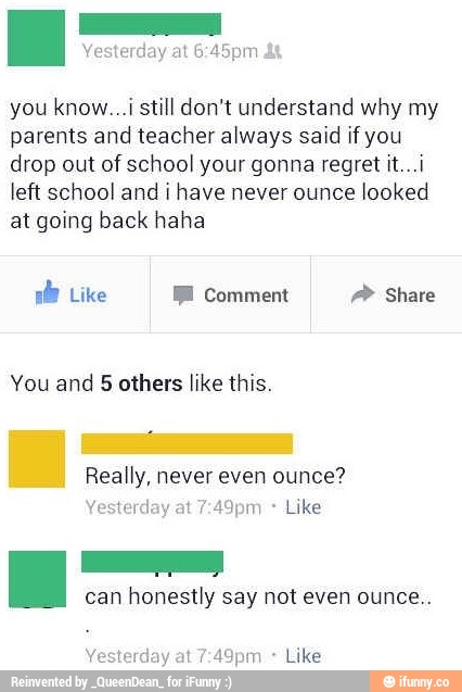 you know...i still don't understand why my
parents and teacher always said if you
drop out of school your gonna regret it...i
Iefi school and i have never ounce
looked
at going back haha
You and 5 others like this.
can honestly say not even ounce.