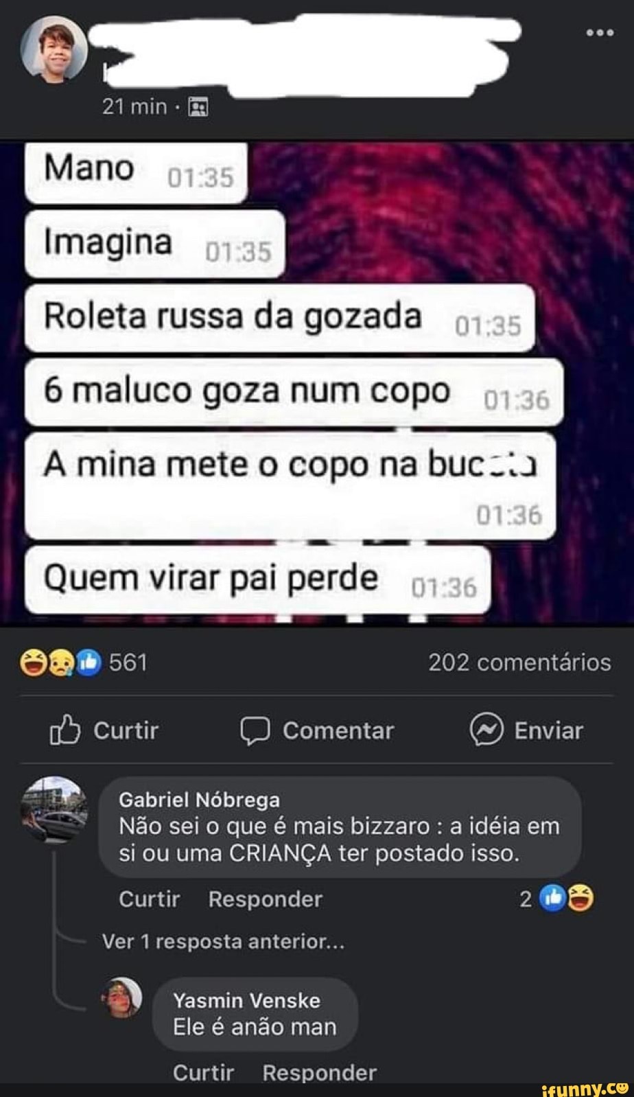 21 min -
Meno
imagina I
Roleta russa da gozada
6 maluco goza num copo
A mina mete o copo na buc...a
Quem virar pai perde
Ma 561 202 comentários
Curtir Comentar Enviar
Gabriel Nóbrega
Não sei o que é mais bizzaro : a idéia em si ou uma CRIANÇA ter postado isso.
Curtir Responder 2
Ver 1 resposta anterior...
B) Yasmin Venske
Ele é anão man
Curtir Responder