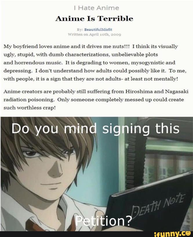 My boyfriend loves anime and it drives me nuts! [ think ils visually
ugly. stupid. with dumb characterizations unbelievable plots
and horrendous music. [: is degrading to women. mysogynisuc and
depressing. I don't understand howadults could possibly like it. To me.
with people. i! is a sign tha! they are not adults? a! least not mentally!
Anime creators are
probably still suffering from Hiroshima and Nagasaki
radiation poisoning. Only someone
completely messed up could Create
such worthless crap!
, -
Do you mind sig ing this
