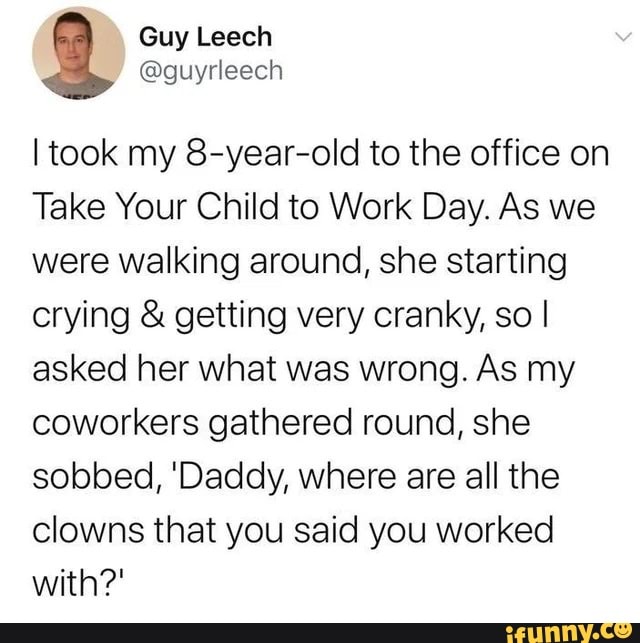 I took my 8-year-old to the office on
Take Your Child to Work Day. As we
were walking around, she starting
crying getting very cranky, so I
asked her what was wrong. As my
coworkers gathered round, she
sobbed, 'Daddy, where are all the
clowns that you said you worked