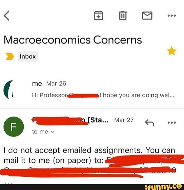 < Oo
Macroeconomics Concerns
Inbox
me Mar 26
\ Hi Professor hope you are doing wel...
tome v
do not accept emailed assignments. You can mail it to me (on paper) to: