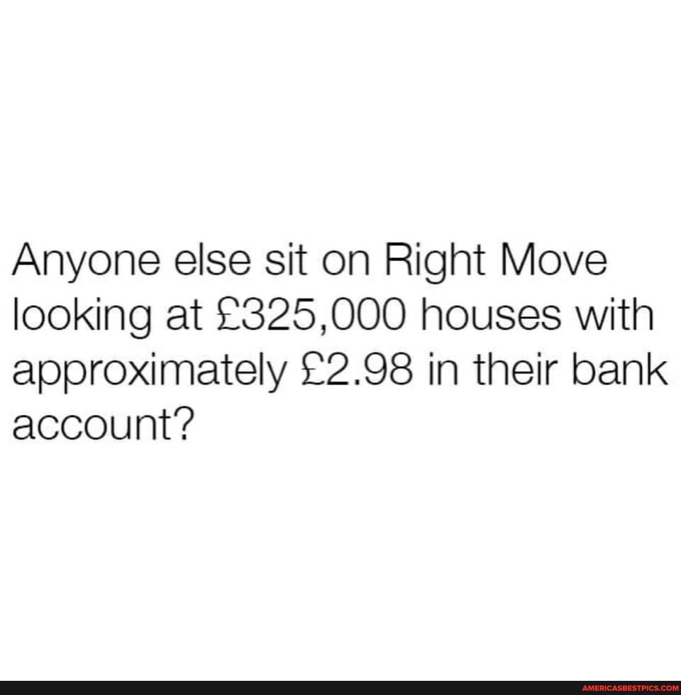 Anyone else sit on Right Move looking at houses with approximately in their bank account?