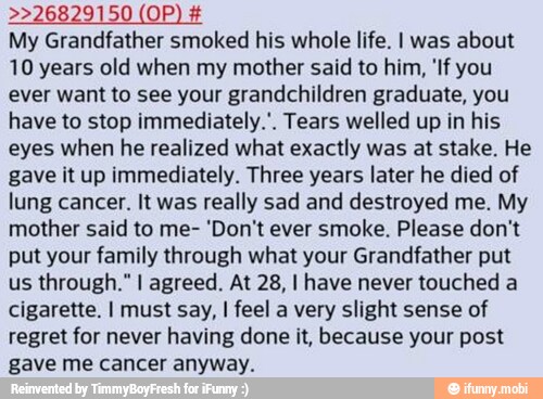 >>26829150 (OP) My Grandfather smoked his whole life. I was about
10 years old when my mother said to him, 'If you
ever want to see your grandchildren graduate, you
have to stop immediately.". Tears welled up in his
eyes when he realized what exactly was at stake. He
gave it up immediately. Three years later he died of
lung cancer. It was really sad and destroyed me. My
mother said to me- 'Don't ever smoke. Please don't
put your family through what your Grandfather put
us through." I agreed. At 28, I have never touched a
cigarette. I must say, I feel a very slight sense of
regret for never having done it, because your post
gave me cancer anyway.