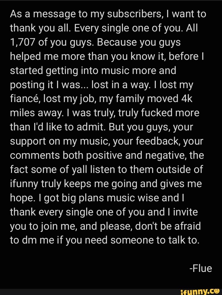 As a message to my subscribers, I want to thank you all. Every single one of you. All
1,707 of you guys. Because you guys helped me more than you know it, before I started getting into music more and posting it I was... lost in a way. I lost my fiance, lost my job, my family moved miles away. I was truly, truly fucked more than I'd like to admit. But you guys, your support on my music, your feedback, your comments both positive and negative, the fact some of yall listen to them outside of ifunny truly keeps me going and gives me hope. I got big plans music wise and I thank every single one of you and I invite you to join me, and please, don't be afraid to dm me if you need someone to talk to.
-Flue