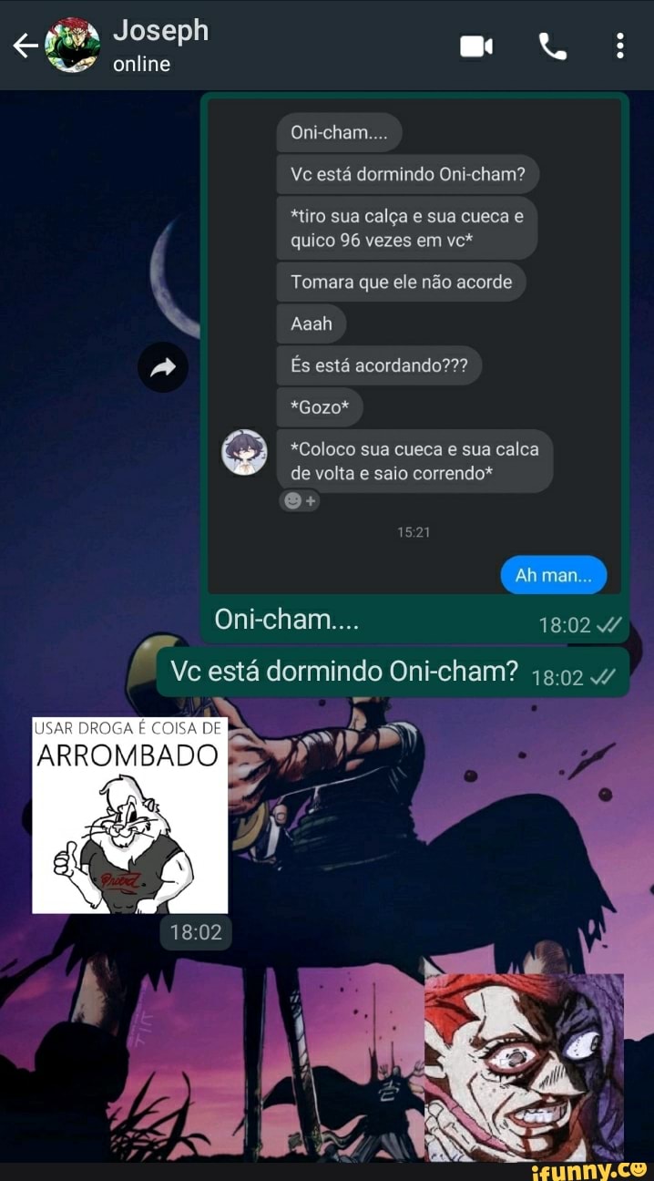 Joseph
online
Oni-cham....
[USAR COISA DE
Vc está dormindo Oni-cham?
Oni-cham....
Vc está dormindo Oni-cham?
*tiro sua calça e sua cueca e quico 96 vezes em vc*
Tomara que ele não acorde
Aaah
És está acordando???
*Gozo*
*Coloco sua cueca e sua calca de volta e saio correndo*
Ahman...