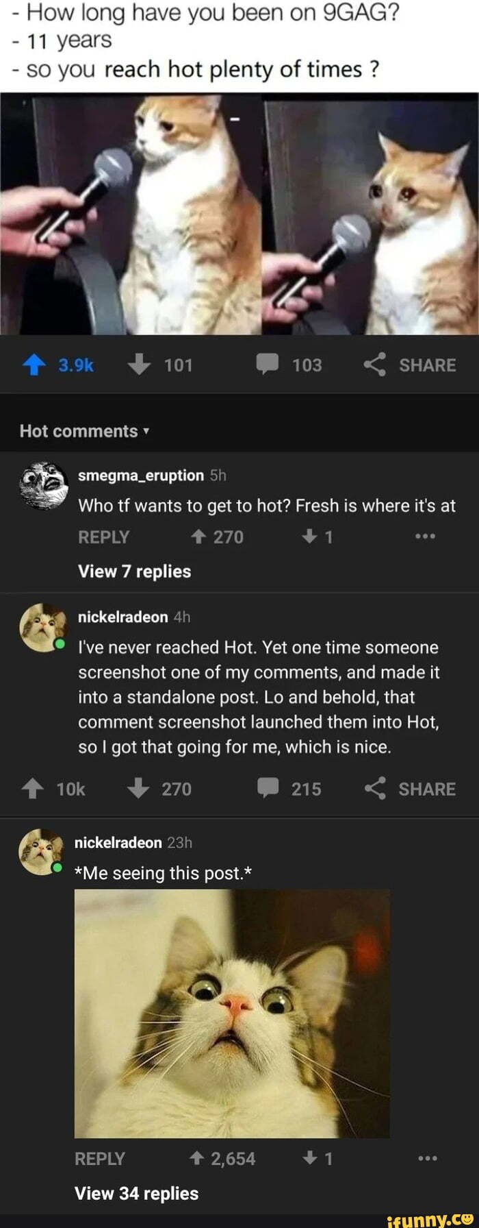 - How long have you been on 9GAG?
- 11 years
- you reach hot plenty of times ?
Hot comments
smegma_eruption
Who tf wants to get to hot? Fresh is where it's at
View 7 replies
nickelradeon 4)
I've never reached Hot. Yet one time someone screenshot one of my comments, and made it into a standalone post. Lo and behold, that comment screenshot launched them into Hot, so got that going for me, which is nice.
270 215 SHARE
nickelradeon
*Me seeing this post.*
View 34 replies