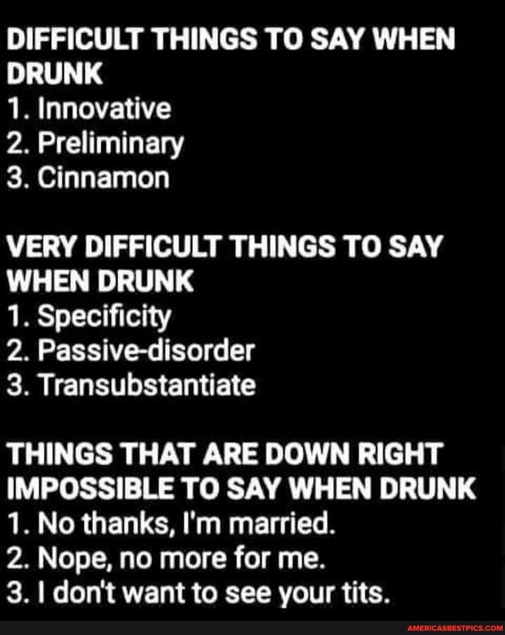 DIFFICULT THINGS TO SAY WHEN DRUNK
1. Innovative
2. Preliminary
3. Cinnamon
VERY DIFFICULT THINGS TO SAY WHEN DRUNK
1. Specificity
2. Passive-disorder
3. Transubstantiate
THINGS THAT ARE DOWN RIGHT IMPOSSIBLE TO SAY WHEN DRUNK
1. No thanks, I'm married.
2. Nope, no more for me.
3. I don't want to see your tits.