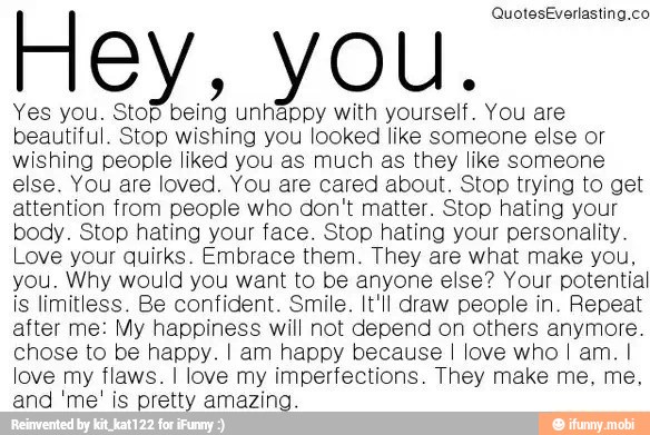 I ley
Yes you. A
À
Rel
unhappy with
Noise
You are
beautiful. Stop wishing you looked like someone else or
wishing people liked you as much as they like someone
else. You are loved. You are cared about. Stop trying to get
attention from people who don't matter. Stop hating your
body. Stop hating your face. Stop hating your personality.
Love your quirks. Embrace them. They are what make you,
you. Why would you want to be anyone else? Your potential
is limitless. Be confident. Smile. It'll draw people in. Repeat
after me: My happiness will not depend on others anymore.
chose to be happy. I am happy because I love who I am. I
love my flaws. I love my imperfections. They make me, me,
and 'me' is pretty amazing.