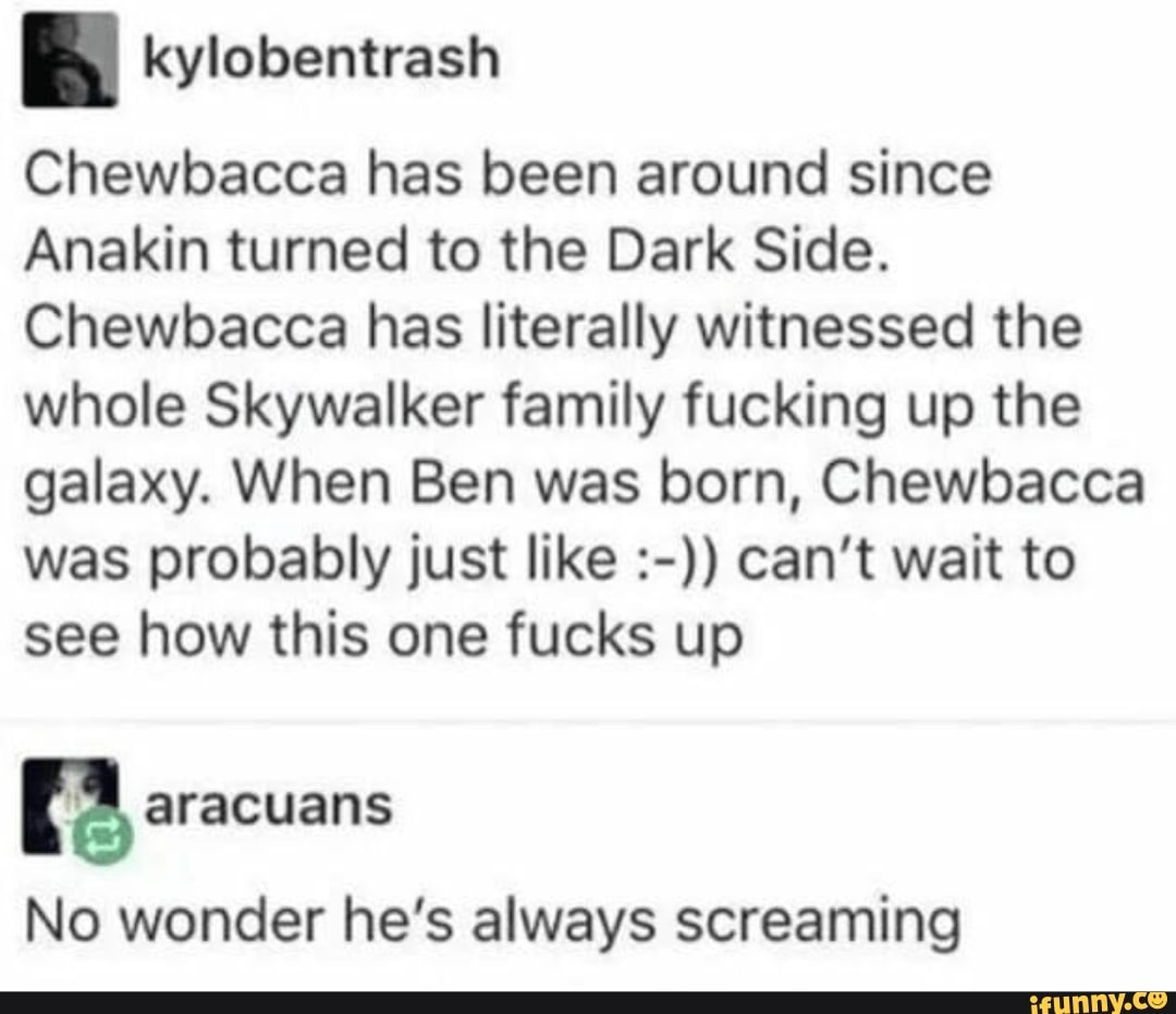 Chewbacca has been around since
Anakin turned to the Dark Side.
Chewbacca has literally witnessed the
whole Skywalker family fucking up the
galaxy. When Ben was born, Chewbacca
was probably just like can't wait to
see how this one fucks up
E aracuans
No wonder he's always screaming