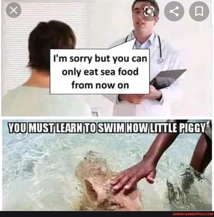 I'm sorry but you can only eat sea food from now on
YOU.MUST.LEARM SWIM HOW.LITTLE PIGGY