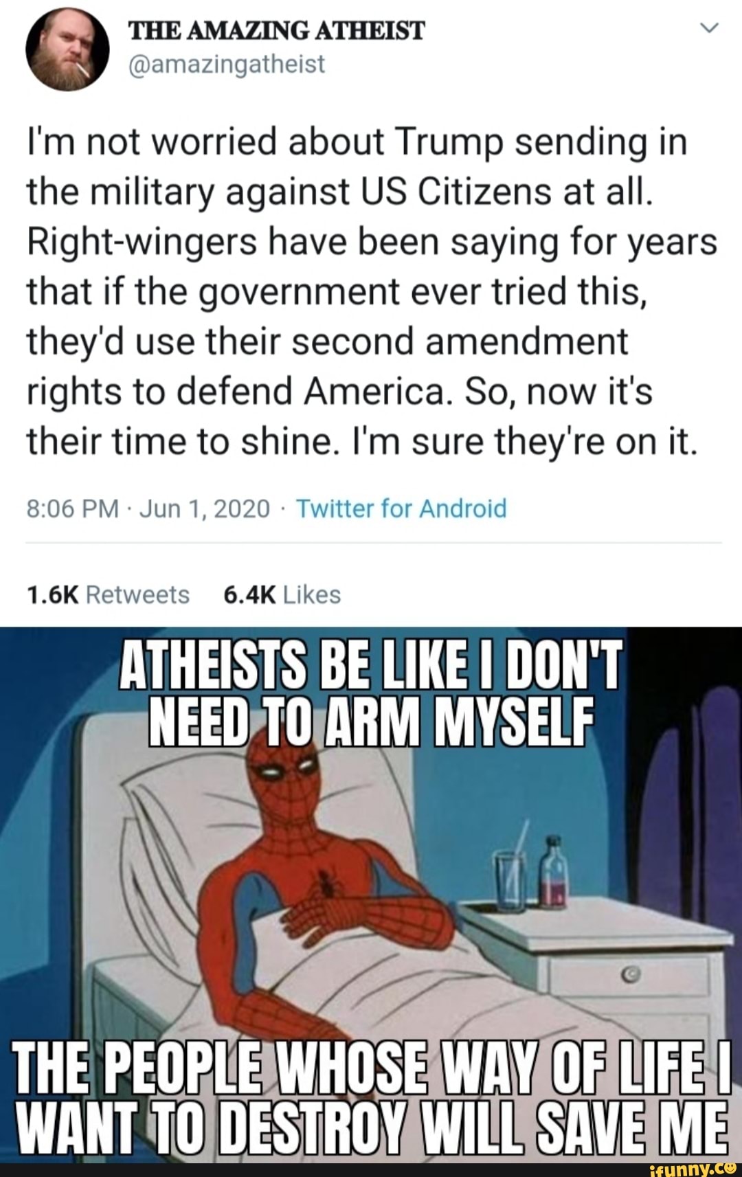 I'm not worried about Trump sending in
the military against US Citizens at all.
Right-wingers have been saying for years
that if the government ever tried this,
they'd use their second amendment
rights to defend America. So, now it's
their time to shine. I'm sure they're on it.
Twitter for Android
1.6K Retweets 6.4K Likes
ATHEISTS BE LIKE I DONT
NEED/TO/ARM MYSELF