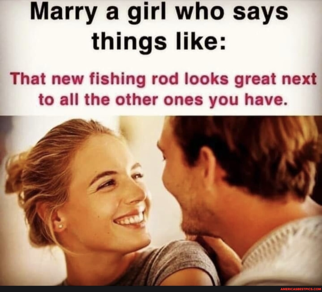 Marry a girl who says things like: That new fishing rod looks <b>great</b> <b>next</b> to...