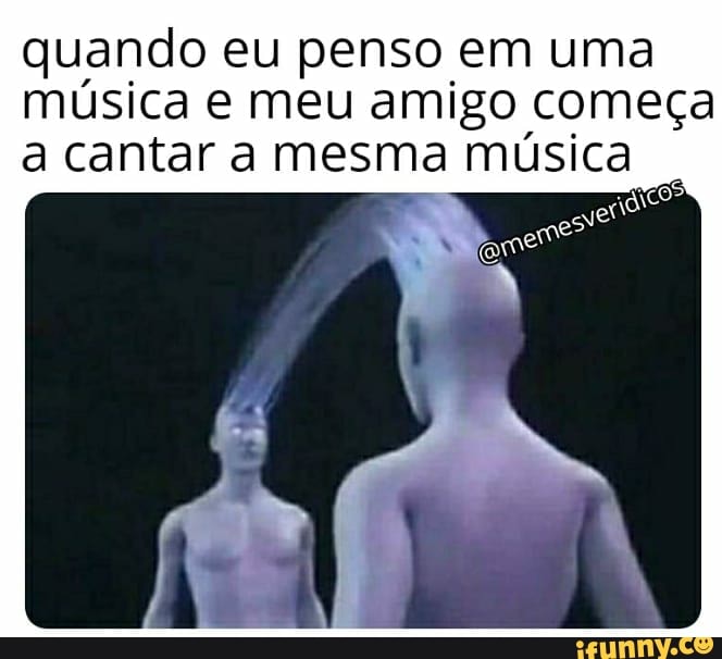 quando eu penso em uma
música e meu amigo começa
a cantar a mesma música