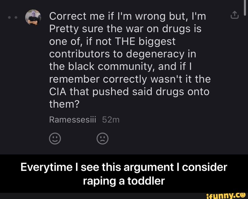 e Correct me if I'm wrong but, I'm
Pretty sure the war on drugs is
one of, if not THE biggest
contributors to degeneracy in
the black community, and if I
remember correctly wasn't it the
CIA that pushed said drugs onto
Everytime I see this argument I consider
raping a toddler - Everytime I see this argument I consider raping a toddler