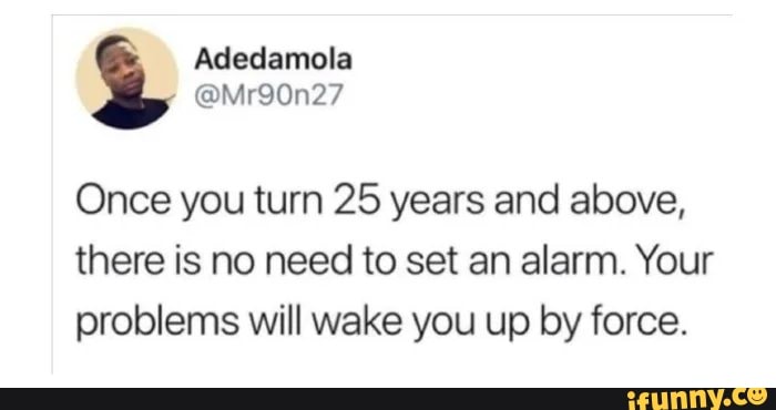 Once you turn 25 years and above,
there is no need to set an alarm. Your
problems will wake you up by force.