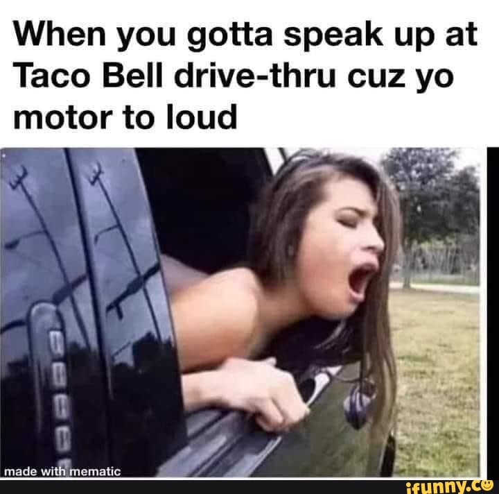 When you gotta speak up at
Taco Bell drive-thru cuz yo motor to loud
made