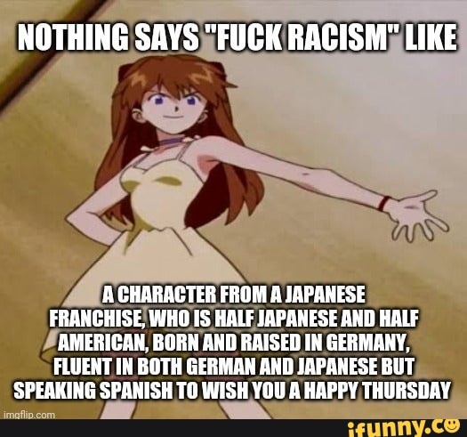 NOTHING SAYS "FUCK RACISM" LIKE
A CHARACTER FROM A JAPANESE FRANCHISE, WHO IS HALF JAPANESE AND HALF AMERICAN, BORN AND RAISED IN GERMANY,
FLUENT IN BOTH GERMAN AND JAPANESE BUT SPEAKING SPANISH TO WISH YOU A HAPPY THURSDAY